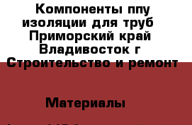 Компоненты ппу изоляции для труб - Приморский край, Владивосток г. Строительство и ремонт » Материалы   